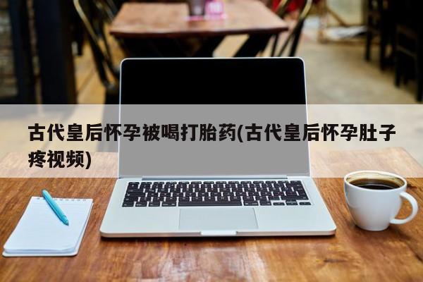 打胎药微信古代皇后怀孕被喝打胎药(古代皇后怀孕肚子疼视频)