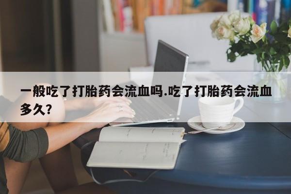 打胎药微信一般吃了打胎药会流血吗.吃了打胎药会流血多久？