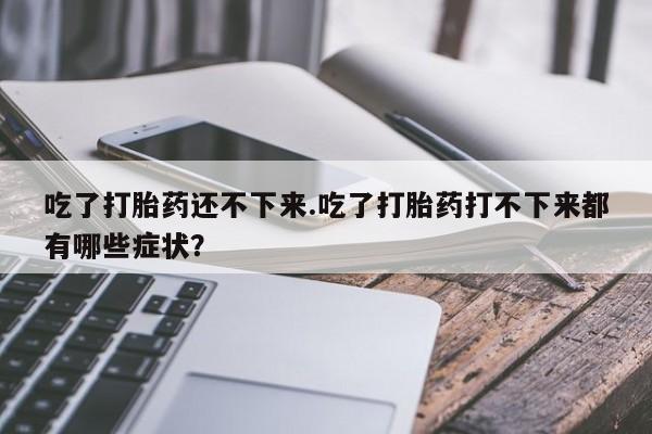 打胎药微信吃了打胎药还不下来.吃了打胎药打不下来都有哪些症状？