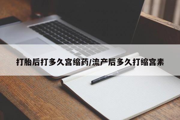 打胎药微信打胎后打多久宫缩药/流产后多久打缩宫素