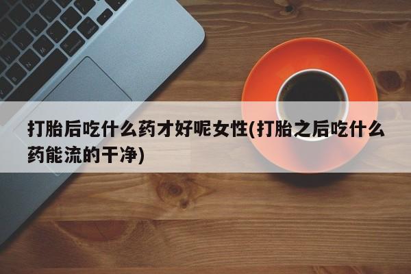 打胎药微信打胎后吃什么药才好呢女性(打胎之后吃什么药能流的干净)
