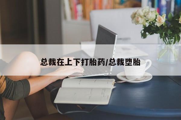 打胎药微信总裁在上下打胎药/总裁堕胎