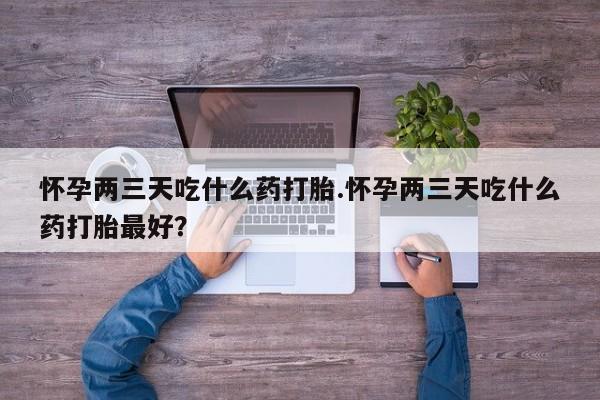 打胎药微信怀孕两三天吃什么药打胎.怀孕两三天吃什么药打胎最好？