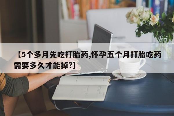 打胎药微信【5个多月先吃打胎药,怀孕五个月打胎吃药需要多久才能掉?】