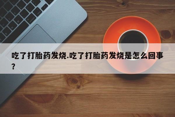打胎药微信吃了打胎药发烧.吃了打胎药发烧是怎么回事？