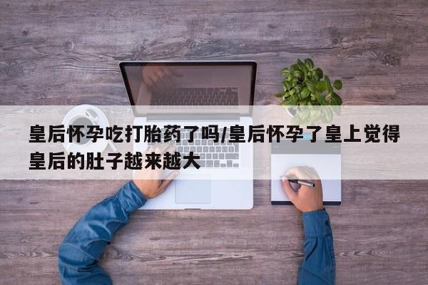 打胎药微信皇后怀孕吃打胎药了吗/皇后怀孕了皇上觉得皇后的肚子越来越大