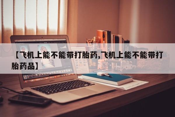 打胎药微信【飞机上能不能带打胎药,飞机上能不能带打胎药品】