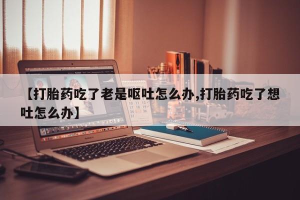 打胎药微信【打胎药吃了老是呕吐怎么办,打胎药吃了想吐怎么办】