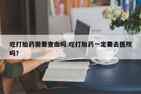打胎药微信吃打胎药需要查血吗.吃打胎药一定要去医院吗？