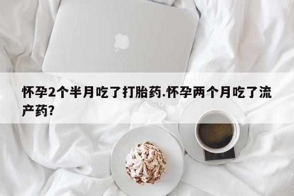 打胎药微信怀孕2个半月吃了打胎药.怀孕两个月吃了流产药？