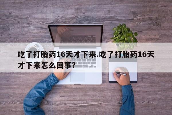 打胎药微信吃了打胎药16天才下来.吃了打胎药16天才下来怎么回事？