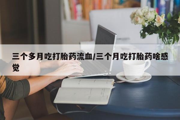 打胎药微信三个多月吃打胎药流血/三个月吃打胎药啥感觉