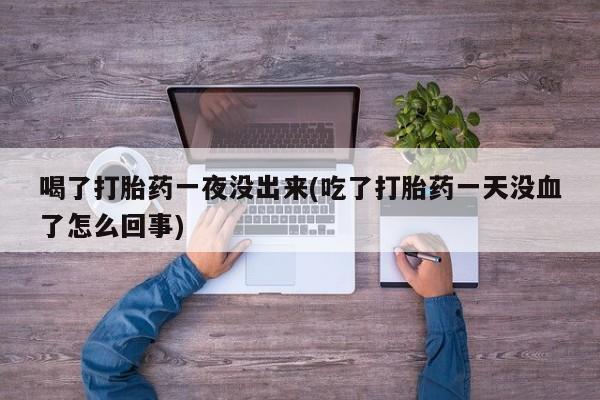 打胎药微信喝了打胎药一夜没出来(吃了打胎药一天没血了怎么回事)