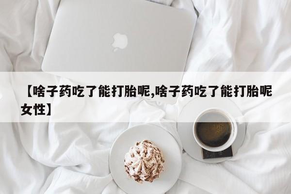 打胎药微信【啥子药吃了能打胎呢,啥子药吃了能打胎呢女性】
