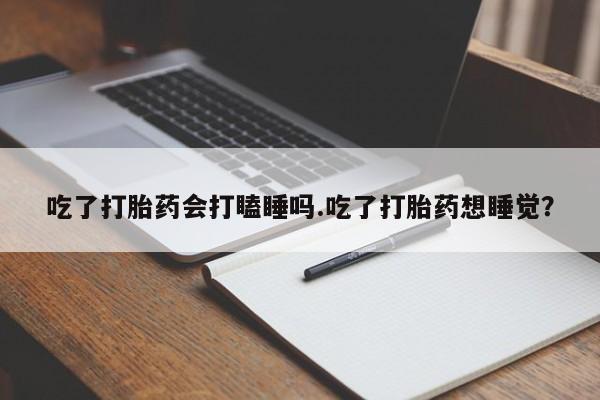 打胎药微信吃了打胎药会打瞌睡吗.吃了打胎药想睡觉？