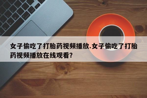 打胎药微信女子偷吃了打胎药视频播放.女子偷吃了打胎药视频播放在线观看？