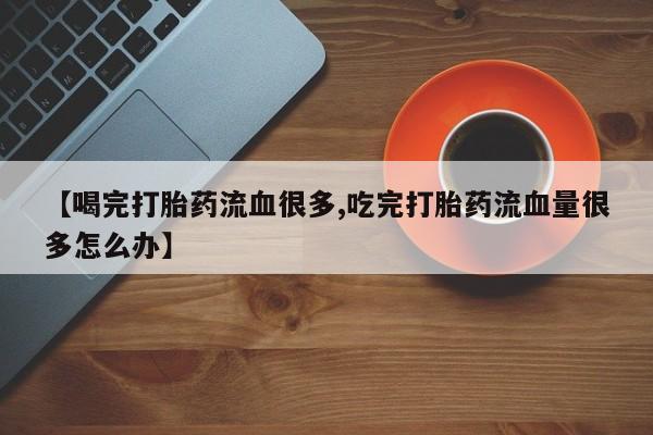 打胎药微信【喝完打胎药流血很多,吃完打胎药流血量很多怎么办】