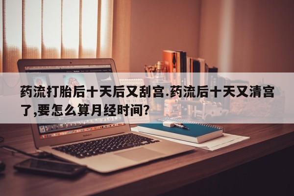打胎药微信药流打胎后十天后又刮宫.药流后十天又清宫了,要怎么算月经时间？
