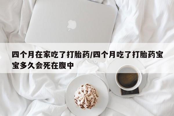 打胎药微信四个月在家吃了打胎药/四个月吃了打胎药宝宝多久会死在腹中