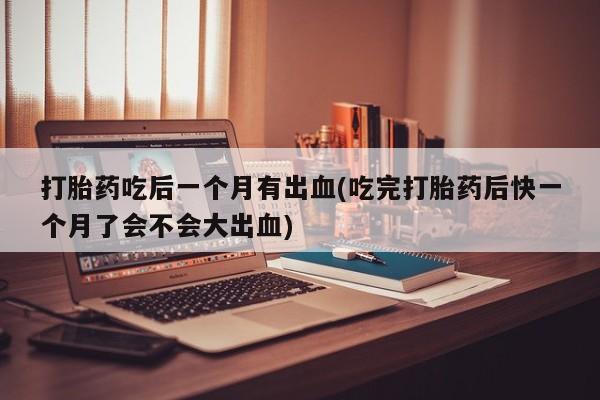 打胎药微信打胎药吃后一个月有出血(吃完打胎药后快一个月了会不会大出血)