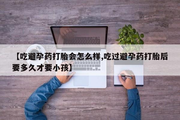 打胎药微信【吃避孕药打胎会怎么样,吃过避孕药打胎后要多久才要小孩】
