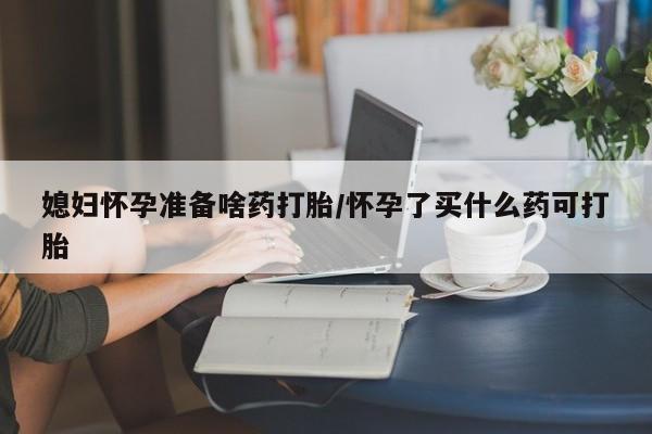 打胎药微信媳妇怀孕准备啥药打胎/怀孕了买什么药可打胎