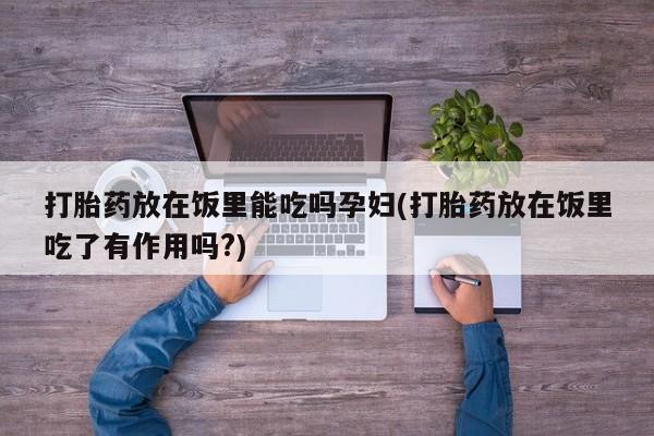 打胎药微信打胎药放在饭里能吃吗孕妇(打胎药放在饭里吃了有作用吗?)