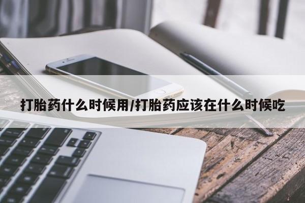 打胎药微信打胎药什么时候用/打胎药应该在什么时候吃