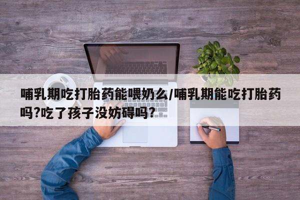 打胎药微信哺乳期吃打胎药能喂奶么/哺乳期能吃打胎药吗?吃了孩子没妨碍吗?