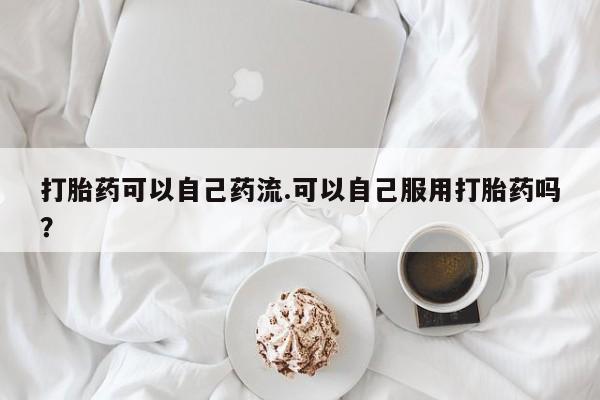 打胎药微信打胎药可以自己药流.可以自己服用打胎药吗？