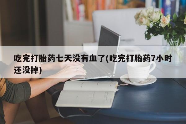打胎药微信吃完打胎药七天没有血了(吃完打胎药7小时还没掉)