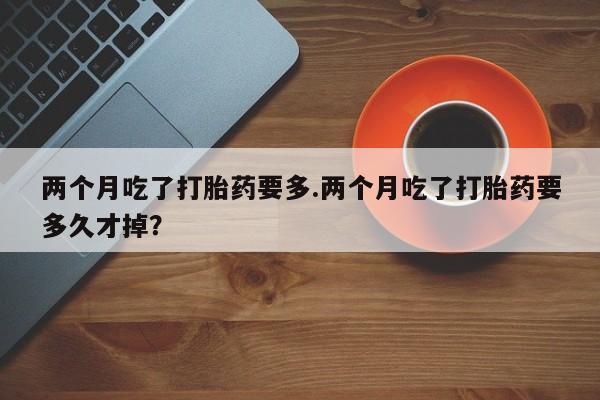 打胎药微信两个月吃了打胎药要多.两个月吃了打胎药要多久才掉？