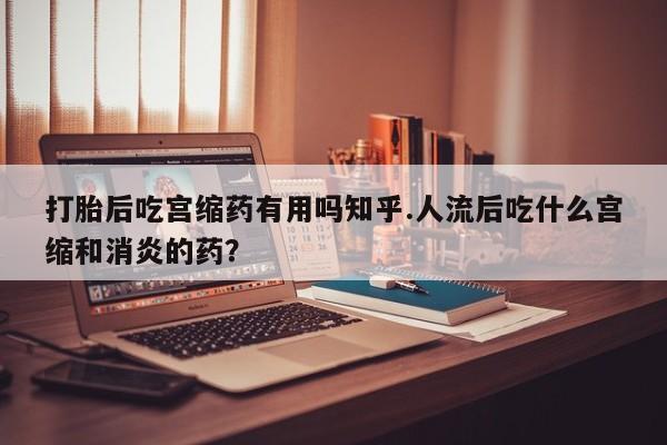 打胎药微信打胎后吃宫缩药有用吗知乎.人流后吃什么宫缩和消炎的药？