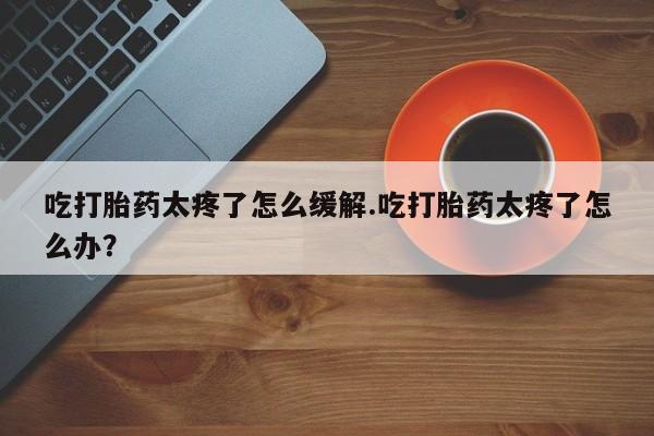 打胎药微信吃打胎药太疼了怎么缓解.吃打胎药太疼了怎么办？