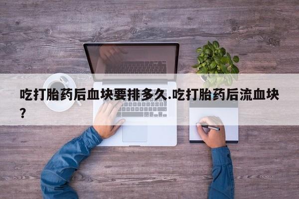 打胎药微信吃打胎药后血块要排多久.吃打胎药后流血块？