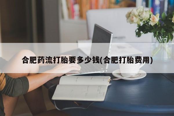 打胎药微信合肥药流打胎要多少钱(合肥打胎费用)