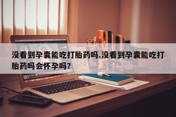 打胎药微信没看到孕囊能吃打胎药吗.没看到孕囊能吃打胎药吗会怀孕吗？