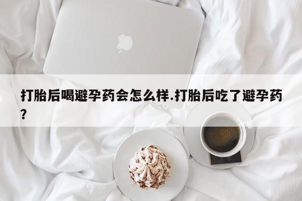 打胎药微信打胎后喝避孕药会怎么样.打胎后吃了避孕药？