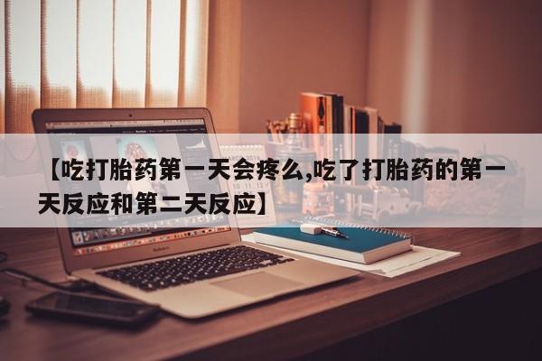 打胎药微信【吃打胎药第一天会疼么,吃了打胎药的第一天反应和第二天反应】