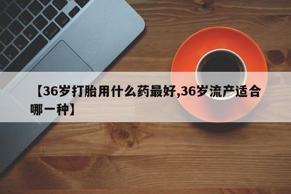 打胎药微信【36岁打胎用什么药最好,36岁流产适合哪一种】