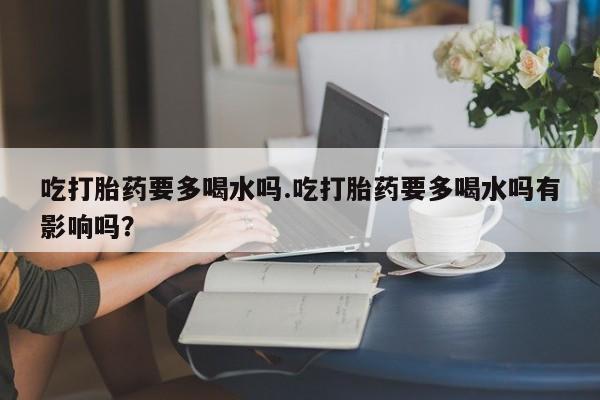 打胎药微信吃打胎药要多喝水吗.吃打胎药要多喝水吗有影响吗？